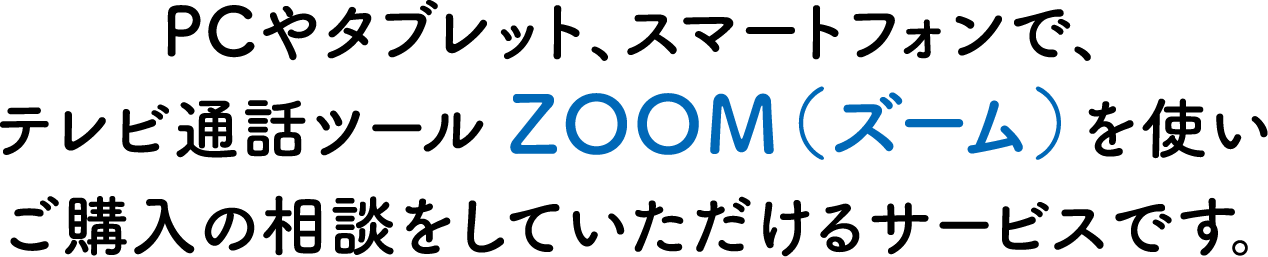 PCやタブレット、スマートフォンで、テレビ通話ツール ZOOM（ズーム）を使いご購入の相談をしていただけるサービスです。