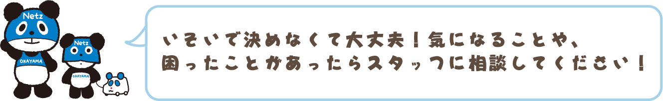 いそいで決めなくて大丈夫！気になることや困ったことがあったらスタッフに相談してください！